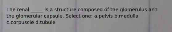 The renal _____ is a structure composed of the glomerulus and the glomerular capsule. Select one: a.pelvis b.medulla c.corpuscle d.tubule
