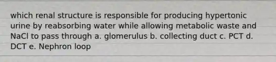 which renal structure is responsible for producing hypertonic urine by reabsorbing water while allowing metabolic waste and NaCl to pass through a. glomerulus b. collecting duct c. PCT d. DCT e. Nephron loop