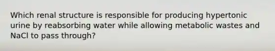 Which renal structure is responsible for producing hypertonic urine by reabsorbing water while allowing metabolic wastes and NaCl to pass through?