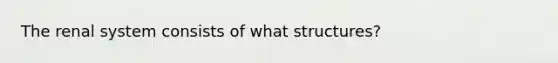 The renal system consists of what​ structures?