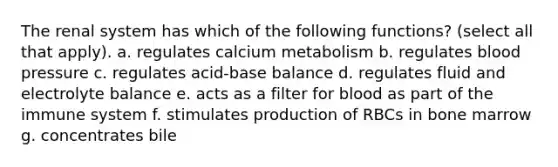 The renal system has which of the following functions? (select all that apply). a. regulates calcium metabolism b. regulates blood pressure c. regulates acid-base balance d. regulates fluid and electrolyte balance e. acts as a filter for blood as part of the immune system f. stimulates production of RBCs in bone marrow g. concentrates bile