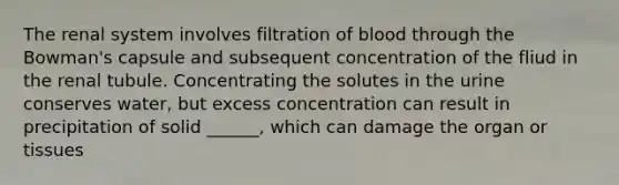 The renal system involves filtration of blood through the Bowman's capsule and subsequent concentration of the fliud in the renal tubule. Concentrating the solutes in the urine conserves water, but excess concentration can result in precipitation of solid ______, which can damage the organ or tissues