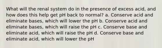 What will the renal system do in the presence of excess acid, and how does this help get pH back to normal? a. Conserve acid and eliminate bases, which will lower the pH b. Conserve acid and eliminate bases, which will raise the pH c. Conserve base and eliminate acid, which will raise the pH d. Conserve base and eliminate acid, which will lower the pH