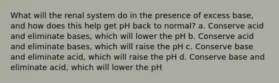 What will the renal system do in the presence of excess base, and how does this help get pH back to normal? a. Conserve acid and eliminate bases, which will lower the pH b. Conserve acid and eliminate bases, which will raise the pH c. Conserve base and eliminate acid, which will raise the pH d. Conserve base and eliminate acid, which will lower the pH