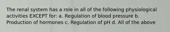 The renal system has a role in all of the following physiological activities EXCEPT for: a. Regulation of blood pressure b. Production of hormones c. Regulation of pH d. All of the above