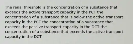 The renal threshold is the concentration of a substance that exceeds the active transport capacity in the PCT the concentration of a substance that is below the active transport capacity in the PCT the concentration of a substance that exceeds the passive transport capacity in the DCT the concentration of a substance that exceeds the active transport capacity in the DCT