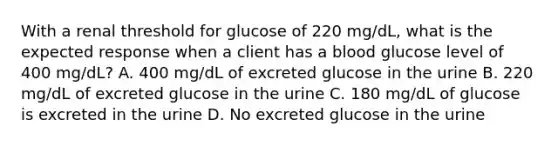 With a renal threshold for glucose of 220 mg/dL, what is the expected response when a client has a blood glucose level of 400 mg/dL? A. 400 mg/dL of excreted glucose in the urine B. 220 mg/dL of excreted glucose in the urine C. 180 mg/dL of glucose is excreted in the urine D. No excreted glucose in the urine