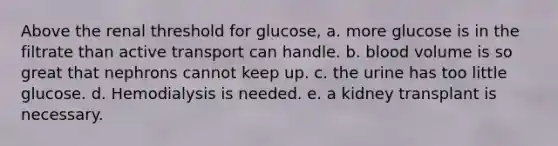 Above the renal threshold for glucose, a. more glucose is in the filtrate than active transport can handle. b. blood volume is so great that nephrons cannot keep up. c. the urine has too little glucose. d. Hemodialysis is needed. e. a kidney transplant is necessary.