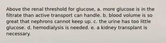 Above the renal threshold for glucose, a. more glucose is in the filtrate than active transport can handle. b. blood volume is so great that nephrons cannot keep up. c. the urine has too little glucose. d. hemodialysis is needed. e. a kidney transplant is necessary.