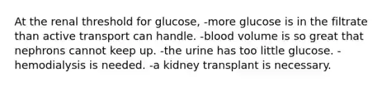 At the renal threshold for glucose, -more glucose is in the filtrate than active transport can handle. -blood volume is so great that nephrons cannot keep up. -the urine has too little glucose. -hemodialysis is needed. -a kidney transplant is necessary.