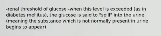 -renal threshold of glucose -when this level is exceeded (as in diabetes mellitus), the glucose is said to "spill" into the urine (meaning the substance which is not normally present in urine begins to appear)