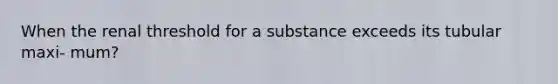 When the renal threshold for a substance exceeds its tubular maxi- mum?