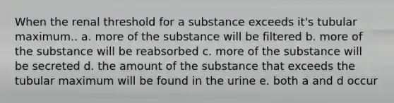 When the renal threshold for a substance exceeds it's tubular maximum.. a. more of the substance will be filtered b. more of the substance will be reabsorbed c. more of the substance will be secreted d. the amount of the substance that exceeds the tubular maximum will be found in the urine e. both a and d occur