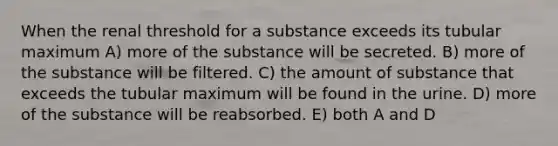 When the renal threshold for a substance exceeds its tubular maximum A) more of the substance will be secreted. B) more of the substance will be filtered. C) the amount of substance that exceeds the tubular maximum will be found in the urine. D) more of the substance will be reabsorbed. E) both A and D