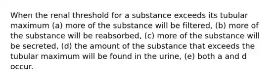 When the renal threshold for a substance exceeds its tubular maximum (a) more of the substance will be filtered, (b) more of the substance will be reabsorbed, (c) more of the substance will be secreted, (d) the amount of the substance that exceeds the tubular maximum will be found in the urine, (e) both a and d occur.