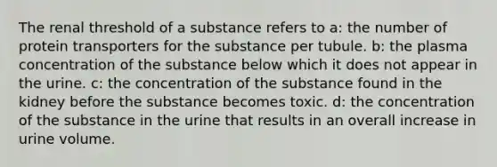 The renal threshold of a substance refers to a: the number of protein transporters for the substance per tubule. b: the plasma concentration of the substance below which it does not appear in the urine. c: the concentration of the substance found in the kidney before the substance becomes toxic. d: the concentration of the substance in the urine that results in an overall increase in urine volume.