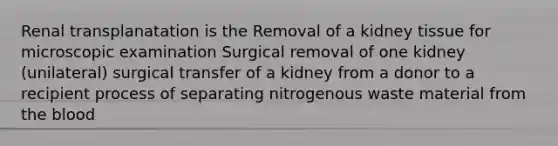 Renal transplanatation is the Removal of a kidney tissue for microscopic examination Surgical removal of one kidney (unilateral) surgical transfer of a kidney from a donor to a recipient process of separating nitrogenous waste material from the blood