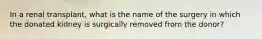 In a renal transplant, what is the name of the surgery in which the donated kidney is surgically removed from the donor?