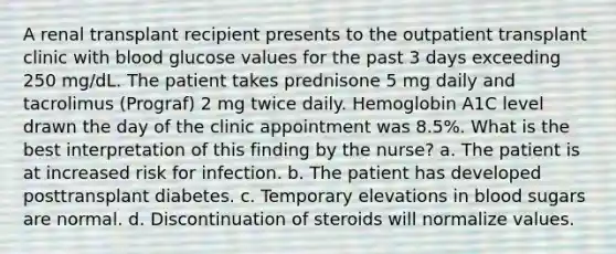 A renal transplant recipient presents to the outpatient transplant clinic with blood glucose values for the past 3 days exceeding 250 mg/dL. The patient takes prednisone 5 mg daily and tacrolimus (Prograf) 2 mg twice daily. Hemoglobin A1C level drawn the day of the clinic appointment was 8.5%. What is the best interpretation of this finding by the nurse? a. The patient is at increased risk for infection. b. The patient has developed posttransplant diabetes. c. Temporary elevations in blood sugars are normal. d. Discontinuation of steroids will normalize values.