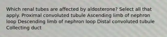 Which renal tubes are affected by aldosterone? Select all that apply. Proximal convoluted tubule Ascending limb of nephron loop Descending limb of nephron loop Distal convoluted tubule Collecting duct