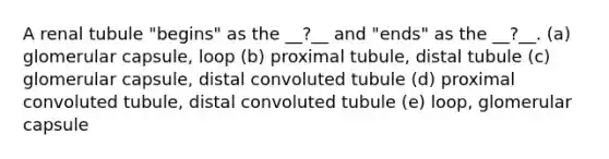 A renal tubule "begins" as the __?__ and "ends" as the __?__. (a) glomerular capsule, loop (b) proximal tubule, distal tubule (c) glomerular capsule, distal convoluted tubule (d) proximal convoluted tubule, distal convoluted tubule (e) loop, glomerular capsule