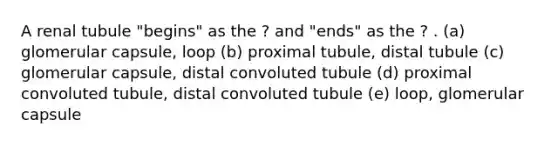 A renal tubule "begins" as the ? and "ends" as the ? . (a) glomerular capsule, loop (b) proximal tubule, distal tubule (c) glomerular capsule, distal convoluted tubule (d) proximal convoluted tubule, distal convoluted tubule (e) loop, glomerular capsule