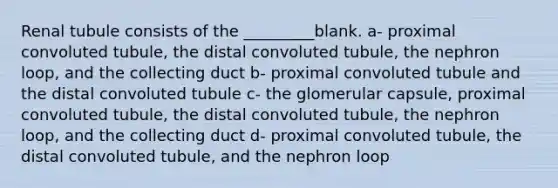 Renal tubule consists of the _________blank. a- proximal convoluted tubule, the distal convoluted tubule, the nephron loop, and the collecting duct b- proximal convoluted tubule and the distal convoluted tubule c- the glomerular capsule, proximal convoluted tubule, the distal convoluted tubule, the nephron loop, and the collecting duct d- proximal convoluted tubule, the distal convoluted tubule, and the nephron loop