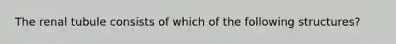 The renal tubule consists of which of the following structures?