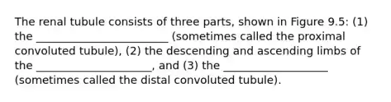 The renal tubule consists of three parts, shown in Figure 9.5: (1) the ________________________ (sometimes called the proximal convoluted tubule), (2) the descending and ascending limbs of the _____________________, and (3) the ___________________ (sometimes called the distal convoluted tubule).