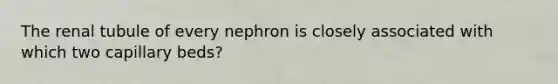 The renal tubule of every nephron is closely associated with which two capillary beds?