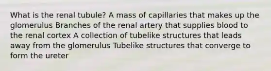 What is the renal tubule? A mass of capillaries that makes up the glomerulus Branches of the renal artery that supplies blood to the renal cortex A collection of tubelike structures that leads away from the glomerulus Tubelike structures that converge to form the ureter