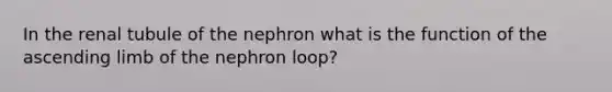 In the renal tubule of the nephron what is the function of the ascending limb of the nephron loop?