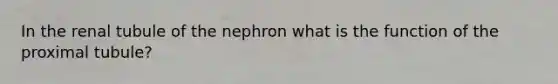 In the renal tubule of the nephron what is the function of the proximal tubule?