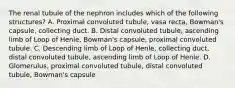 The renal tubule of the nephron includes which of the following structures? A. Proximal convoluted tubule, vasa recta, Bowman's capsule, collecting duct. B. Distal convoluted tubule, ascending limb of Loop of Henle, Bowman's capsule, proximal convoluted tubule. C. Descending limb of Loop of Henle, collecting duct, distal convoluted tubule, ascending limb of Loop of Henle. D. Glomerulus, proximal convoluted tubule, distal convoluted tubule, Bowman's capsule