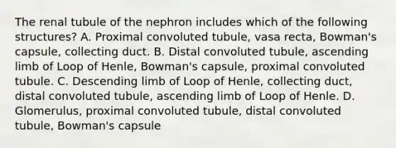 The renal tubule of the nephron includes which of the following structures? A. Proximal convoluted tubule, vasa recta, Bowman's capsule, collecting duct. B. Distal convoluted tubule, ascending limb of Loop of Henle, Bowman's capsule, proximal convoluted tubule. C. Descending limb of Loop of Henle, collecting duct, distal convoluted tubule, ascending limb of Loop of Henle. D. Glomerulus, proximal convoluted tubule, distal convoluted tubule, Bowman's capsule