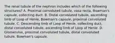 The renal tubule of the nephron includes which of the following structures? A. Proximal convoluted tubule, vasa recta, Bowman's capsule, collecting duct. B. Distal convoluted tubule, ascending limb of Loop of Henle, Bowman's capsule, proximal convoluted tubule. C. Descending limb of Loop of Henle, collecting duct, distal convoluted tubule, ascending limb of Loop of Henle. D. Glomerulus, proximal convoluted tubule, distal convoluted tubule, Bowman's capsule.