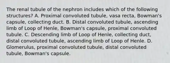 The renal tubule of the nephron includes which of the following structures? A. Proximal convoluted tubule, vasa recta, Bowman's capsule, collecting duct. B. Distal convoluted tubule, ascending limb of Loop of Henle, Bowman's capsule, proximal convoluted tubule. C. Descending limb of Loop of Henle, collecting duct, distal convoluted tubule, ascending limb of Loop of Henle. D. Glomerulus, proximal convoluted tubule, distal convoluted tubule, Bowman's capsule.