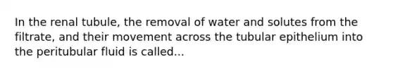 In the renal tubule, the removal of water and solutes from the filtrate, and their movement across the tubular epithelium into the peritubular fluid is called...