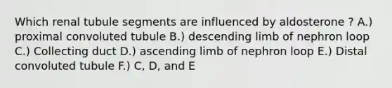 Which renal tubule segments are influenced by aldosterone ? A.) proximal convoluted tubule B.) descending limb of nephron loop C.) Collecting duct D.) ascending limb of nephron loop E.) Distal convoluted tubule F.) C, D, and E