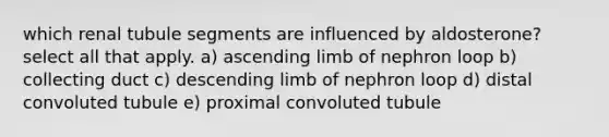 which renal tubule segments are influenced by aldosterone? select all that apply. a) ascending limb of nephron loop b) collecting duct c) descending limb of nephron loop d) distal convoluted tubule e) proximal convoluted tubule