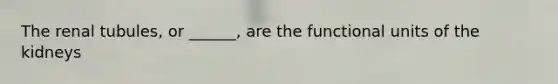 The renal tubules, or ______, are the functional units of the kidneys