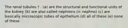 The renal tubules ? . (a) are the structural and functional units of the kidney (b) are also called nephrons (= nephroi) (c) are basically microscopic tubes of epithelium (d) all of these (e) none of these