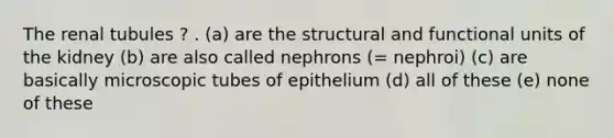 The renal tubules ? . (a) are the structural and functional units of the kidney (b) are also called nephrons (= nephroi) (c) are basically microscopic tubes of epithelium (d) all of these (e) none of these