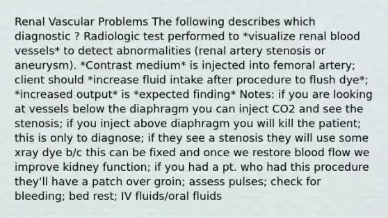 Renal Vascular Problems The following describes which diagnostic ? Radiologic test performed to *visualize renal <a href='https://www.questionai.com/knowledge/kZJ3mNKN7P-blood-vessels' class='anchor-knowledge'>blood vessels</a>* to detect abnormalities (renal artery stenosis or aneurysm). *Contrast medium* is injected into femoral artery; client should *increase fluid intake after procedure to flush dye*; *increased output* is *expected finding* Notes: if you are looking at vessels below the diaphragm you can inject CO2 and see the stenosis; if you inject above diaphragm you will kill the patient; this is only to diagnose; if they see a stenosis they will use some xray dye b/c this can be fixed and once we restore blood flow we improve kidney function; if you had a pt. who had this procedure they'll have a patch over groin; assess pulses; check for bleeding; bed rest; IV fluids/oral fluids