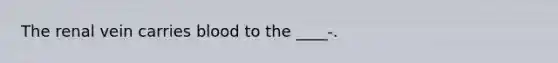 The renal vein carries blood to the ____-.