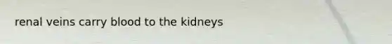 renal veins carry blood to the kidneys