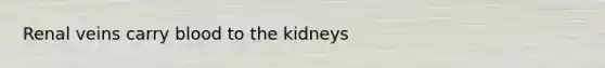 Renal veins carry blood to the kidneys