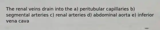 The renal veins drain into the a) peritubular capillaries b) segmental arteries c) renal arteries d) abdominal aorta e) inferior vena cava