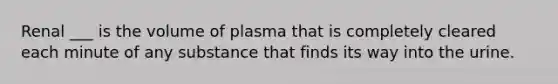 Renal ___ is the volume of plasma that is completely cleared each minute of any substance that finds its way into the urine.