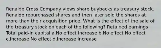 Renaldo Cross Company views share buybacks as treasury stock. Renaldo repurchased shares and then later sold the shares at more than their acquisition price. What is the effect of the sale of the treasury stock on each of the following? Retained earnings Total paid-in capital a.No effect Increase b.No effect No effect c.Increase No effect d.Increase Increase